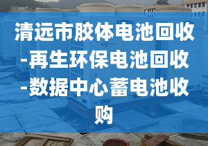 清遠市膠體電池回收-再生環(huán)保電池回收-數(shù)據(jù)中心蓄電池收購