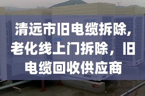 清遠市舊電纜拆除,老化線上門拆除，舊電纜回收供應商