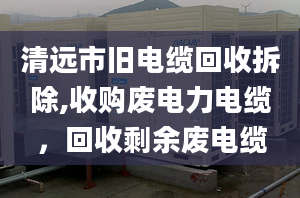 清遠市舊電纜回收拆除,收購廢電力電纜，回收剩余廢電纜