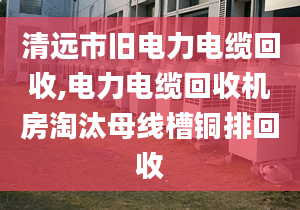 清遠市舊電力電纜回收,電力電纜回收機房淘汰母線槽銅排回收