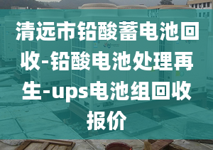 清遠市鉛酸蓄電池回收-鉛酸電池處理再生-ups電池組回收報價