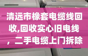 清遠市橡套電纜線回收,回收實心舊電線，二手電纜上門拆除