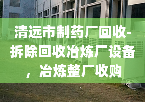 清遠市制藥廠回收-拆除回收冶煉廠設備，冶煉整廠收購