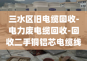 三水區(qū)舊電纜回收-電力廢電纜回收-回收二手銅鋁芯電纜線