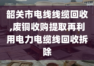 韶關(guān)市電線線纜回收,廢銅收購提取再利用電力電纜線回收拆除