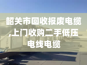 韶關(guān)市回收?qǐng)?bào)廢電纜,上門收購二手低壓電線電纜