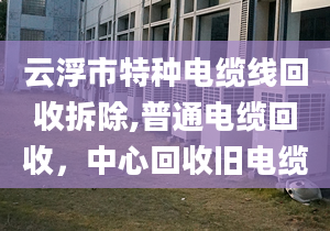 云浮市特種電纜線回收拆除,普通電纜回收，中心回收舊電纜