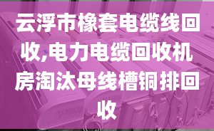 云浮市橡套電纜線回收,電力電纜回收機房淘汰母線槽銅排回收