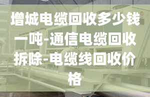 增城電纜回收多少錢一噸-通信電纜回收拆除-電纜線回收價格