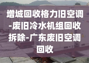 增城回收格力舊空調(diào)-廢舊冷水機組回收拆除-廣東廢舊空調(diào)回收