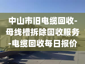 中山市舊電纜回收-母線槽拆除回收服務(wù)-電纜回收每日?qǐng)?bào)價(jià)