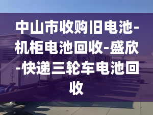 中山市收購舊電池-機(jī)柜電池回收-盛欣-快遞三輪車電池回收