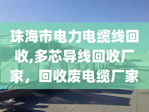 珠海市電力電纜線回收,多芯導(dǎo)線回收廠家，回收廢電纜廠家