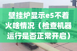 壁掛爐顯示e5不著火啥情況（檢查機(jī)器運行是否正常開啟）