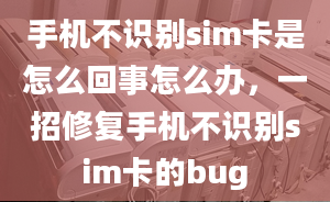 手機不識別sim卡是怎么回事怎么辦，一招修復(fù)手機不識別sim卡的bug