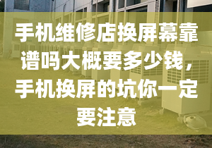 手機維修店換屏幕靠譜嗎大概要多少錢，手機換屏的坑你一定要注意