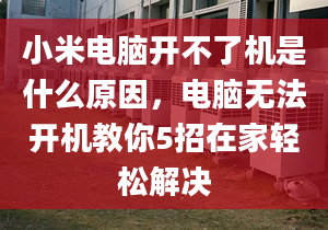 小米電腦開不了機是什么原因，電腦無法開機教你5招在家輕松解決