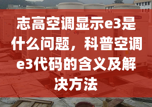 志高空調顯示e3是什么問題，科普空調e3代碼的含義及解決方法