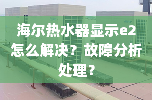 海爾熱水器顯示e2怎么解決？故障分析處理？