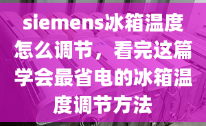 siemens冰箱溫度怎么調(diào)節(jié)，看完這篇學(xué)會最省電的冰箱溫度調(diào)節(jié)方法