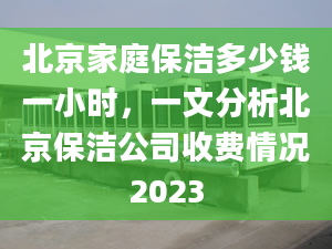 北京家庭保潔多少錢一小時，一文分析北京保潔公司收費情況2023