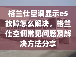 格蘭仕空調(diào)顯示e5故障怎么解決，格蘭仕空調(diào)常見問題及解決方法分享