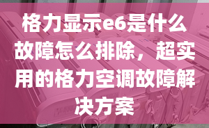 格力顯示e6是什么故障怎么排除，超實(shí)用的格力空調(diào)故障解決方案