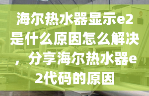 海爾熱水器顯示e2是什么原因怎么解決，分享海爾熱水器e2代碼的原因