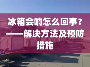 冰箱會(huì)響怎么回事？——解決方法及預(yù)防措施