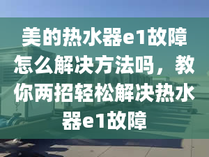 美的熱水器e1故障怎么解決方法嗎，教你兩招輕松解決熱水器e1故障