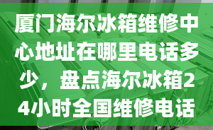 廈門海爾冰箱維修中心地址在哪里電話多少，盤點海爾冰箱24小時全國維修電話