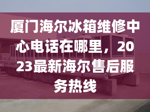 廈門海爾冰箱維修中心電話在哪里，2023最新海爾售后服務(wù)熱線