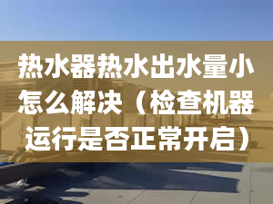 熱水器熱水出水量小怎么解決（檢查機器運行是否正常開啟）