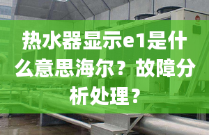 熱水器顯示e1是什么意思海爾？故障分析處理？