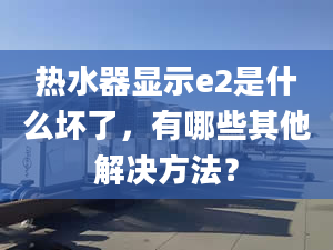 熱水器顯示e2是什么壞了，有哪些其他解決方法？