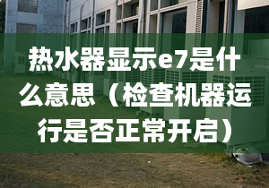 熱水器顯示e7是什么意思（檢查機(jī)器運行是否正常開啟）