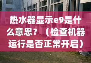 熱水器顯示e9是什么意思？（檢查機(jī)器運行是否正常開啟）