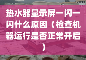 熱水器顯示屏一閃一閃什么原因（檢查機(jī)器運(yùn)行是否正常開啟）