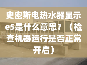 史密斯電熱水器顯示e5是什么意思？（檢查機(jī)器運(yùn)行是否正常開(kāi)啟）