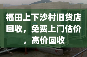 福田上下沙村舊貨店回收，免費上門估價，高價回收