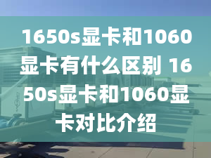 1650s顯卡和1060顯卡有什么區(qū)別 1650s顯卡和1060顯卡對(duì)比介紹