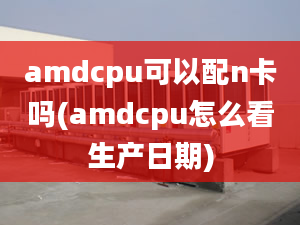 amdcpu可以配n卡嗎(amdcpu怎么看生產(chǎn)日期)