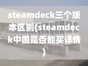 steamdeck三個版本區(qū)別(steamdeck中國是否能買詳情)