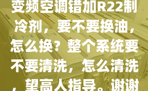 變頻空調(diào)錯加R22制冷劑，要不要換油，怎么換？整個系統(tǒng)要不要清洗，怎么清洗，望高人指導(dǎo)。謝謝