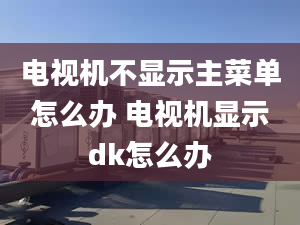 電視機(jī)不顯示主菜單怎么辦 電視機(jī)顯示dk怎么辦