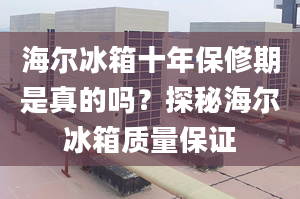 海爾冰箱十年保修期是真的嗎？探秘海爾冰箱質(zhì)量保證