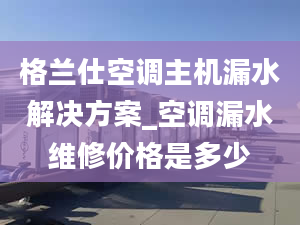 格蘭仕空調(diào)主機漏水解決方案_空調(diào)漏水維修價格是多少