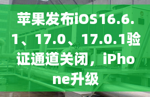 蘋果發(fā)布iOS16.6.1、17.0、17.0.1驗證通道關(guān)閉，iPhone升級