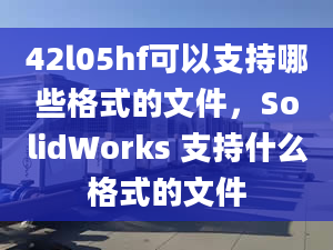 42l05hf可以支持哪些格式的文件，SolidWorks 支持什么格式的文件