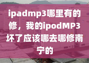 ipadmp3哪里有的修，我的ipodMP3壞了應(yīng)該哪去哪修南寧的